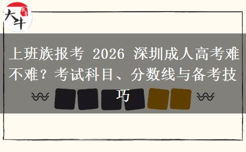上班族报考 2026 深圳成人高考难不难？考试科目、分数线与备考技巧