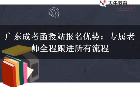 广东成考函授站报名优势：专属老师全程跟进所有进程