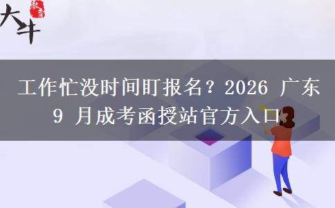 工作忙没时间盯报名？2026 广东 9 月成考函授站官方入口