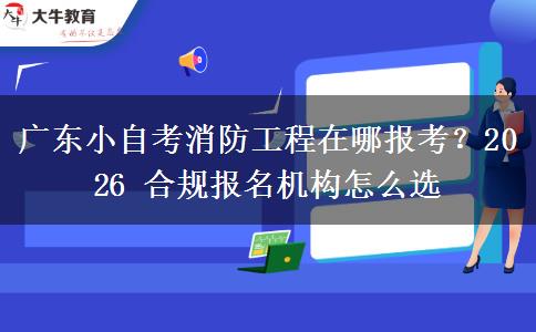 广东小自考消防工程在哪报考？2026 合规报名机构怎么选