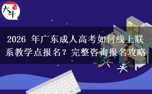 2026 年广东成人高考如何线上联系教学点报名？完整咨询报名攻略