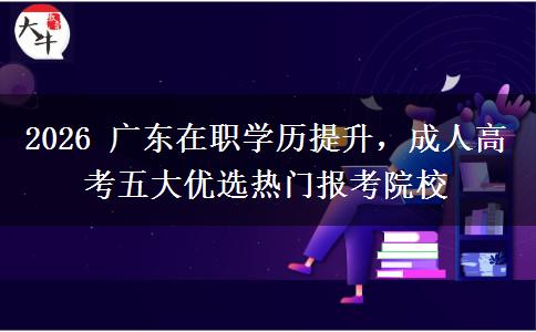 2026 广东在职学历提升，成人高考五大优选热门报考院校