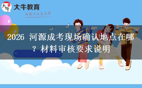 2026 河源成考现场确认地点在哪?材料审核要求说明