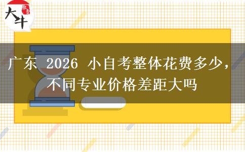 广东 2026 小自考整体花费多少,不同专业价格差距大吗 广东 2026 小自考整体花费多少,不同专业价格差距大吗