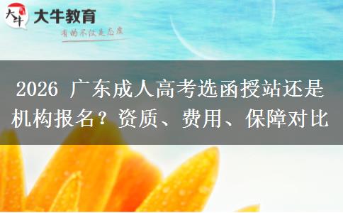 2026 广东成人高考选函授站还是机构报名？资质、费用、保障对比