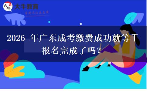 2026 年广东成考缴费成功就等于报名完成了吗？