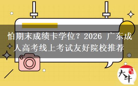 怕期末成绩卡学位?2026 广东成人高考线上考试友好院校推荐 怕期末成绩卡学位?2026 广东成人高考线上考试友好院校推荐
