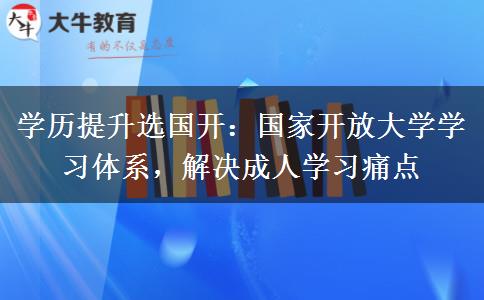 学历提升选国开:国家开放大学学习体系,解决成人学习痛点 学历提升选国开:国家开放大学学习体系,解决成人学习痛点