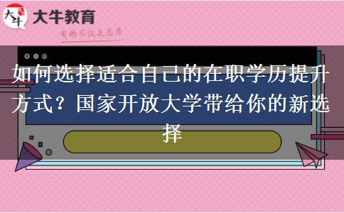 如何选择适合自己的在职学历提升方式？国家开放大学带给你的新选择