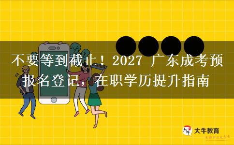 不要等到截止！2027 广东成考预报名登记，在职学历提升指南
