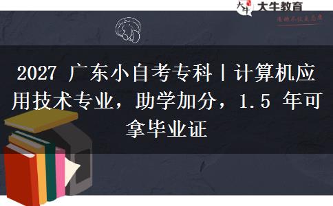 2027 广东小自考专科|计算机应用技术专业,助学加分,1.5 年可拿毕业证