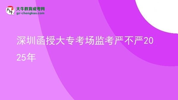 深圳函授大专考场监考严不严2025年