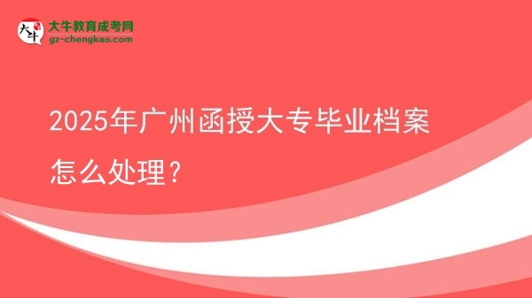 2025年广州函授大专毕业档案怎么处理？图片