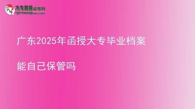 广东2025年函授大专毕业档案能自己保管吗
