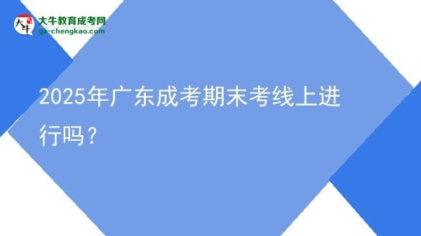 2025年广东成考期末考线上进行吗？图片