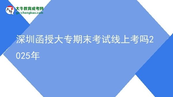 深圳函授大专期末考试线上考吗2025年