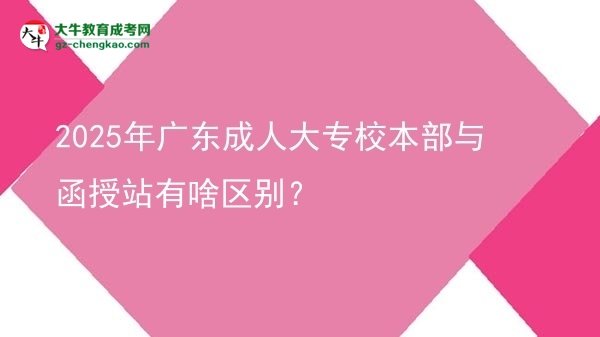 【图解】2025年广东成人大专校本部与函授站有啥区别？
