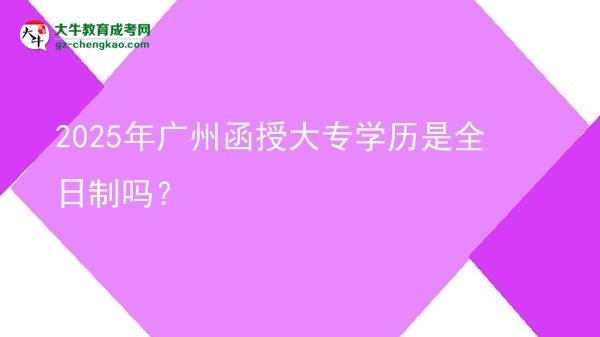 【图文】2025年广州函授大专学历是全日制吗？