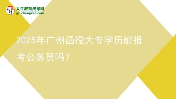 【图文】2025年广州函授大专学历能报考公务员吗？