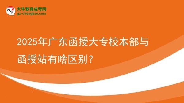 【图解】2025年广东函授大专校本部与函授站有啥区别？