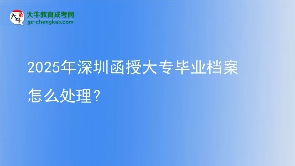 【科普】2025年深圳函授大专毕业档案怎么处理？