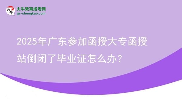 【科普】2025年广东参加函授大专函授站倒闭了毕业证怎么办？