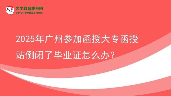 【科普】2025年广州参加函授大专函授站倒闭了毕业证怎么办？