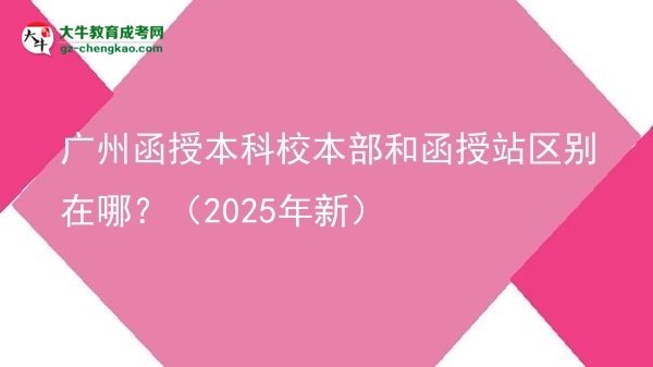 【图解】广州函授本科校本部和函授站区别在哪？（2025年新）