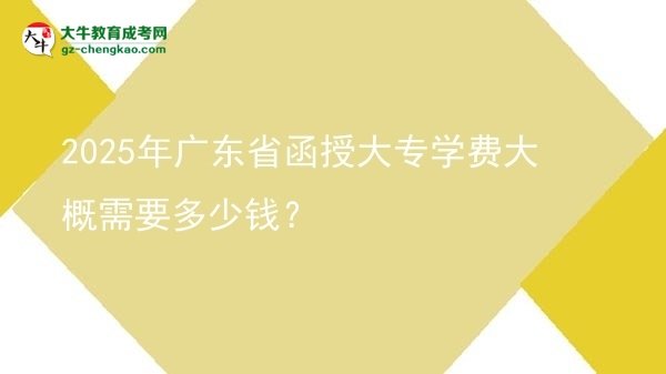 【揭秘】2025年广东省函授大专学费大概需要多少钱？
