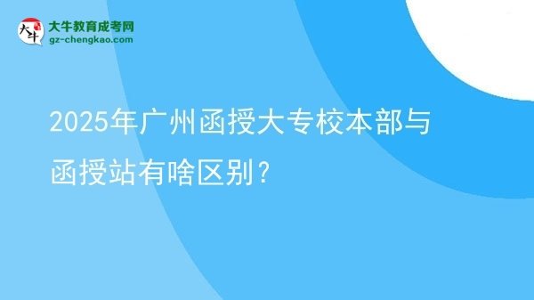 【图解】2025年广州函授大专校本部与函授站有啥区别？