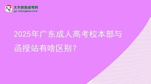 【图解】2025年广东成人高考校本部与函授站有啥区别？