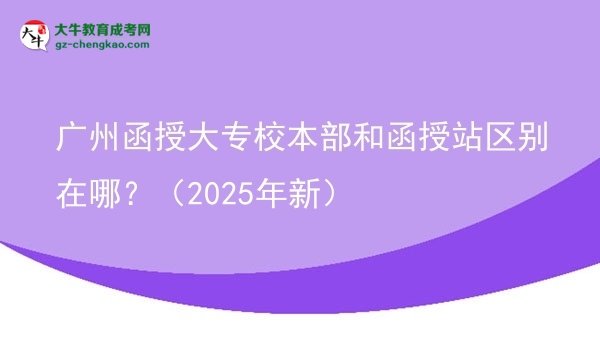 【图解】广州函授大专校本部和函授站区别在哪？（2025年新）