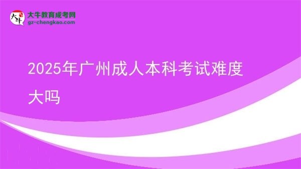 【图文】2025年广州成人本科考试难度大吗