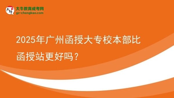 2025年广州函授大专校本部比函授站更好吗？