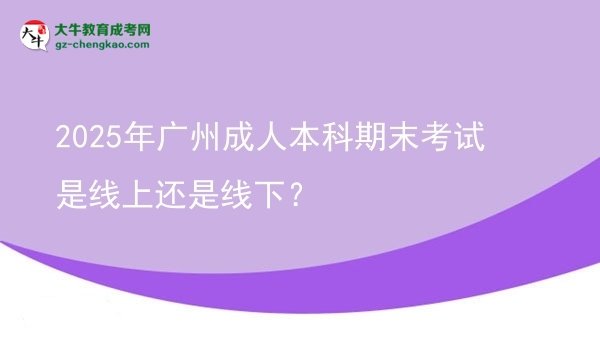 【图文】2025年广州成人本科期末考试是线上还是线下？
