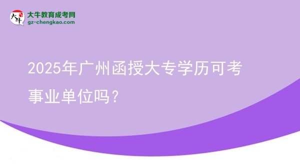 【图文】2025年广州函授大专学历可考事业单位吗？