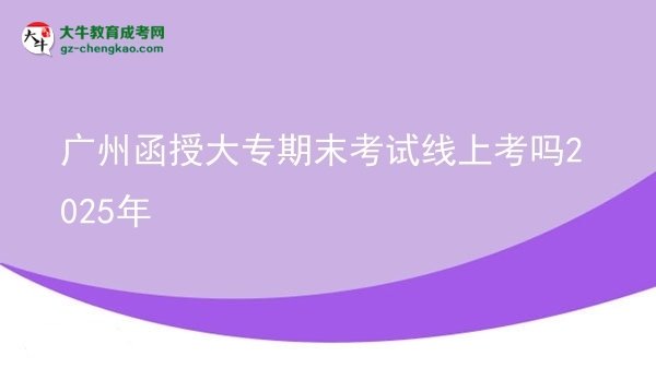 广州函授大专期末考试线上考吗2025年