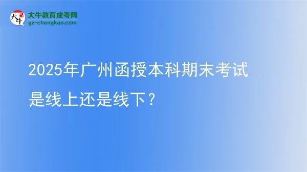 【图文】2025年广州函授本科期末考试是线上还是线下？