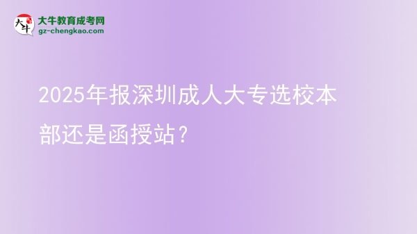 2025年报深圳成人大专选校本部还是函授站？图片