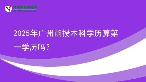 【图文】2025年广州函授本科学历算第一学历吗？