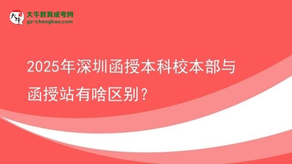 2025年深圳函授本科校本部与函授站有啥区别？图片