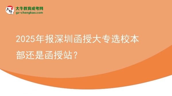 2025年报深圳函授大专选校本部还是函授站？