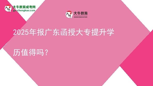 【图文】2025年报广东函授大专提升学历值得吗？